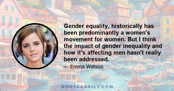 Gender equality, historically has been predominantly a women's movement for women. But I think the impact of gender inequality and how it's affecting men hasn't really been addressed.