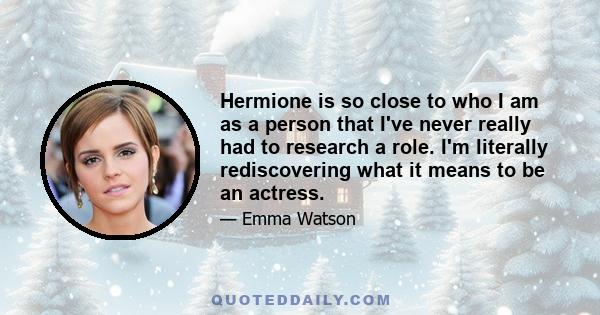 Hermione is so close to who I am as a person that I've never really had to research a role. I'm literally rediscovering what it means to be an actress.