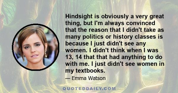 Hindsight is obviously a very great thing, but I'm always convinced that the reason that I didn't take as many politics or history classes is because I just didn't see any women. I didn't think when I was 13, 14 that