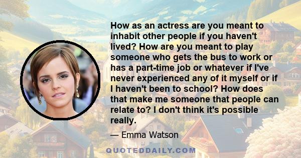 How as an actress are you meant to inhabit other people if you haven't lived? How are you meant to play someone who gets the bus to work or has a part-time job or whatever if I've never experienced any of it myself or