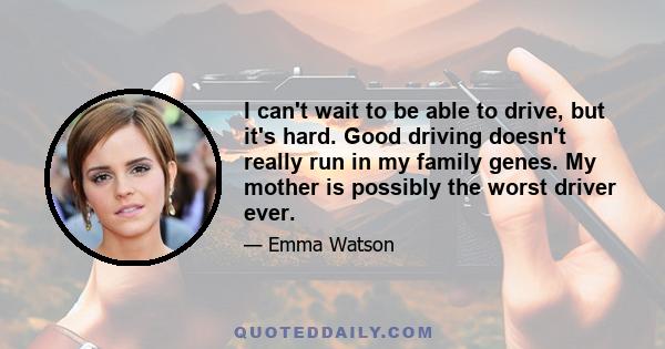 I can't wait to be able to drive, but it's hard. Good driving doesn't really run in my family genes. My mother is possibly the worst driver ever.