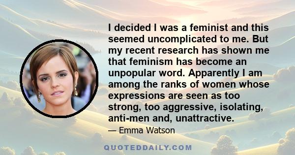 I decided I was a feminist and this seemed uncomplicated to me. But my recent research has shown me that feminism has become an unpopular word. Apparently I am among the ranks of women whose expressions are seen as too