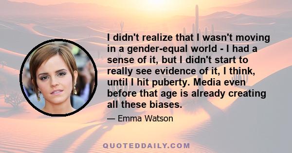 I didn't realize that I wasn't moving in a gender-equal world - I had a sense of it, but I didn't start to really see evidence of it, I think, until I hit puberty. Media even before that age is already creating all