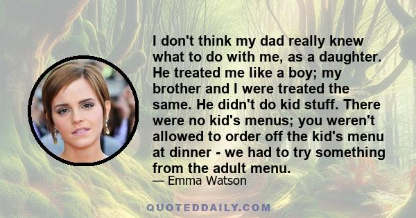 I don't think my dad really knew what to do with me, as a daughter. He treated me like a boy; my brother and I were treated the same. He didn't do kid stuff. There were no kid's menus; you weren't allowed to order off