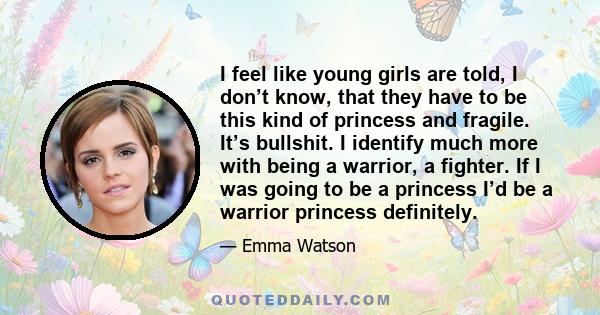 I feel like young girls are told, I don’t know, that they have to be this kind of princess and fragile. It’s bullshit. I identify much more with being a warrior, a fighter. If I was going to be a princess I’d be a