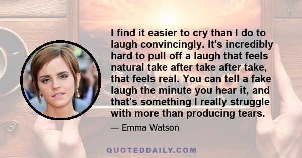 I find it easier to cry than I do to laugh convincingly. It's incredibly hard to pull off a laugh that feels natural take after take after take, that feels real. You can tell a fake laugh the minute you hear it, and