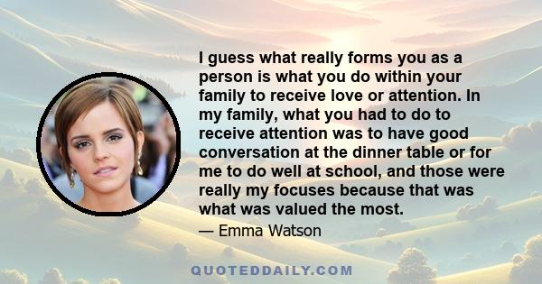 I guess what really forms you as a person is what you do within your family to receive love or attention. In my family, what you had to do to receive attention was to have good conversation at the dinner table or for me 