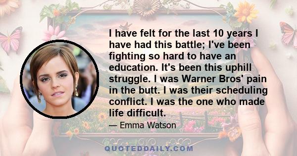 I have felt for the last 10 years I have had this battle; I've been fighting so hard to have an education. It's been this uphill struggle. I was Warner Bros' pain in the butt. I was their scheduling conflict. I was the