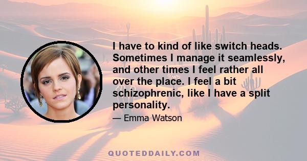 I have to kind of like switch heads. Sometimes I manage it seamlessly, and other times I feel rather all over the place. I feel a bit schizophrenic, like I have a split personality.