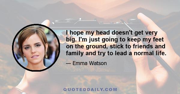 I hope my head doesn't get very big. I'm just going to keep my feet on the ground, stick to friends and family and try to lead a normal life.