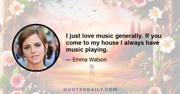 I just love music generally. If you come to my house I always have music playing.