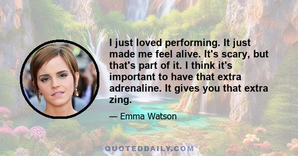 I just loved performing. It just made me feel alive. It's scary, but that's part of it. I think it's important to have that extra adrenaline. It gives you that extra zing.