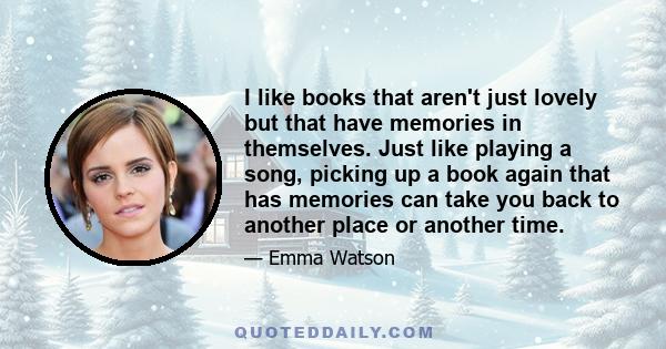 I like books that aren't just lovely but that have memories in themselves. Just like playing a song, picking up a book again that has memories can take you back to another place or another time.