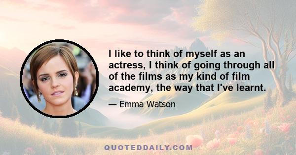 I like to think of myself as an actress, I think of going through all of the films as my kind of film academy, the way that I've learnt.