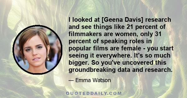 I looked at [Geena Davis] research and see things like 21 percent of filmmakers are women, only 31 percent of speaking roles in popular films are female - you start seeing it everywhere. It's so much bigger. So you've