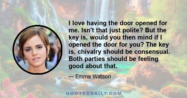 I love having the door opened for me. Isn't that just polite? But the key is, would you then mind if I opened the door for you? The key is, chivalry should be consensual. Both parties should be feeling good about that.