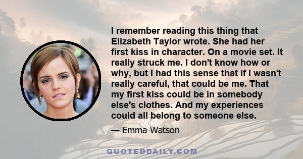 I remember reading this thing that Elizabeth Taylor wrote. She had her first kiss in character. On a movie set. It really struck me. I don't know how or why, but I had this sense that if I wasn't really careful, that