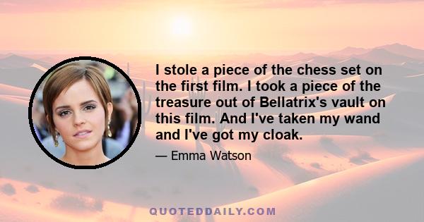 I stole a piece of the chess set on the first film. I took a piece of the treasure out of Bellatrix's vault on this film. And I've taken my wand and I've got my cloak.