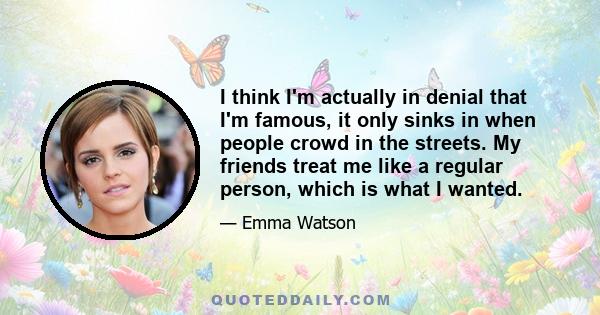 I think I'm actually in denial that I'm famous, it only sinks in when people crowd in the streets. My friends treat me like a regular person, which is what I wanted.