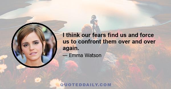 I think our fears find us and force us to confront them over and over again.