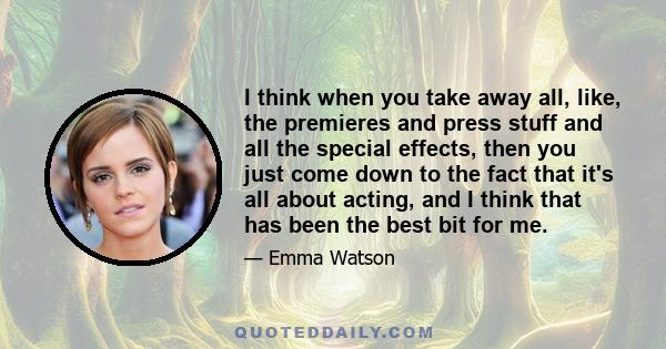 I think when you take away all, like, the premieres and press stuff and all the special effects, then you just come down to the fact that it's all about acting, and I think that has been the best bit for me.