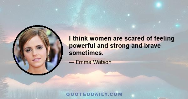 I think women are scared of feeling powerful and strong and brave sometimes.