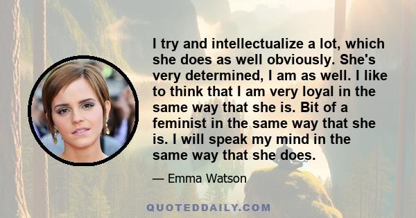 I try and intellectualize a lot, which she does as well obviously. She's very determined, I am as well. I like to think that I am very loyal in the same way that she is. Bit of a feminist in the same way that she is. I