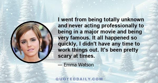 I went from being totally unknown and never acting professionally to being in a major movie and being very famous. It all happened so quickly, I didn't have any time to work things out. It's been pretty scary at times.