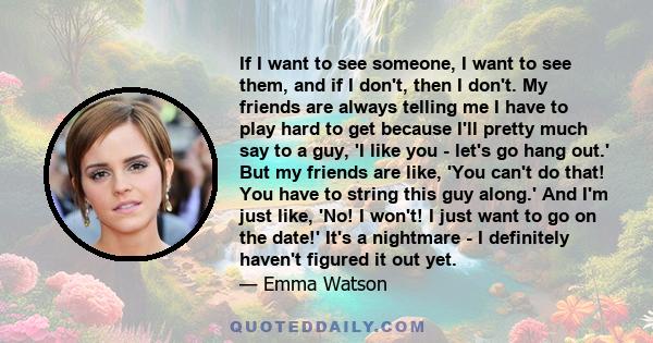 If I want to see someone, I want to see them, and if I don't, then I don't. My friends are always telling me I have to play hard to get because I'll pretty much say to a guy, 'I like you - let's go hang out.' But my