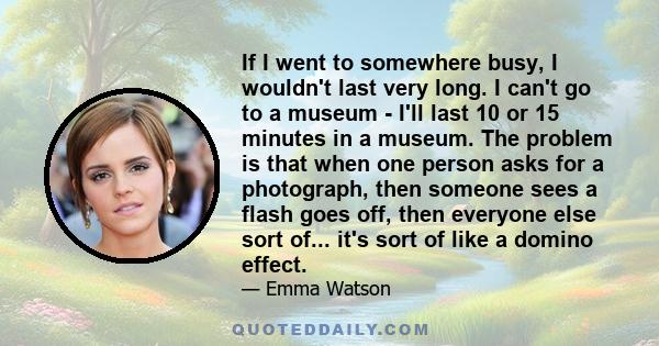 If I went to somewhere busy, I wouldn't last very long. I can't go to a museum - I'll last 10 or 15 minutes in a museum. The problem is that when one person asks for a photograph, then someone sees a flash goes off,