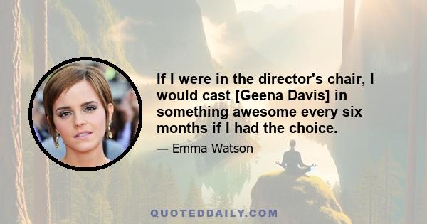 If I were in the director's chair, I would cast [Geena Davis] in something awesome every six months if I had the choice.