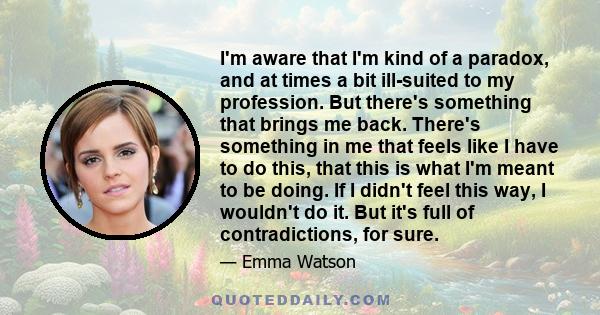 I'm aware that I'm kind of a paradox, and at times a bit ill-suited to my profession. But there's something that brings me back. There's something in me that feels like I have to do this, that this is what I'm meant to