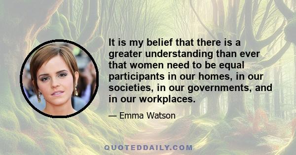 It is my belief that there is a greater understanding than ever that women need to be equal participants in our homes, in our societies, in our governments, and in our workplaces.