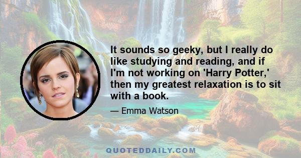 It sounds so geeky, but I really do like studying and reading, and if I'm not working on 'Harry Potter,' then my greatest relaxation is to sit with a book.