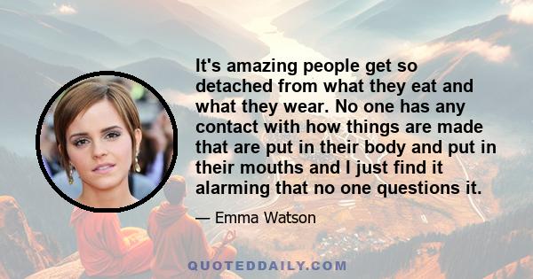 It's amazing people get so detached from what they eat and what they wear. No one has any contact with how things are made that are put in their body and put in their mouths and I just find it alarming that no one