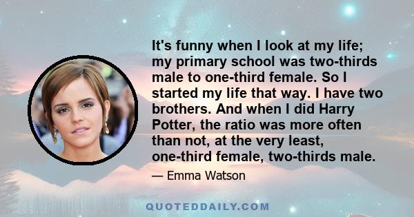 It's funny when I look at my life; my primary school was two-thirds male to one-third female. So I started my life that way. I have two brothers. And when I did Harry Potter, the ratio was more often than not, at the