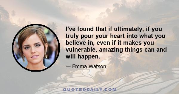 I've found that if ultimately, if you truly pour your heart into what you believe in, even if it makes you vulnerable, amazing things can and will happen.