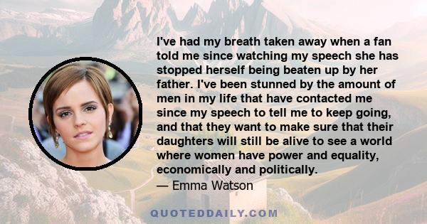 I've had my breath taken away when a fan told me since watching my speech she has stopped herself being beaten up by her father. I've been stunned by the amount of men in my life that have contacted me since my speech