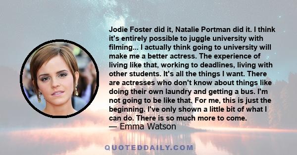 Jodie Foster did it, Natalie Portman did it. I think it's entirely possible to juggle university with filming... I actually think going to university will make me a better actress. The experience of living like that,