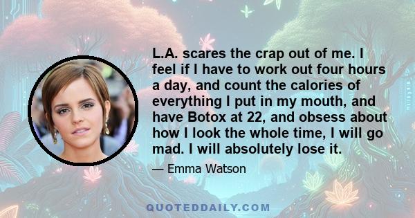 L.A. scares the crap out of me. I feel if I have to work out four hours a day, and count the calories of everything I put in my mouth, and have Botox at 22, and obsess about how I look the whole time, I will go mad. I