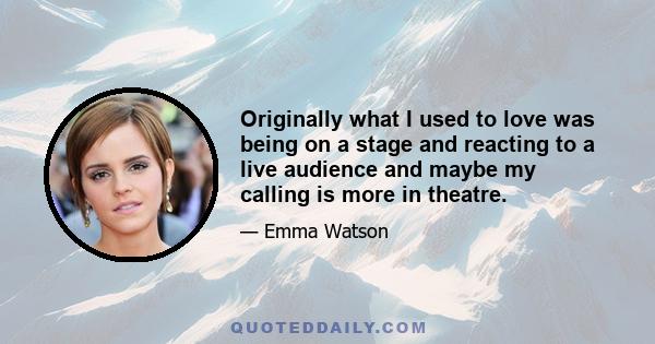 Originally what I used to love was being on a stage and reacting to a live audience and maybe my calling is more in theatre.