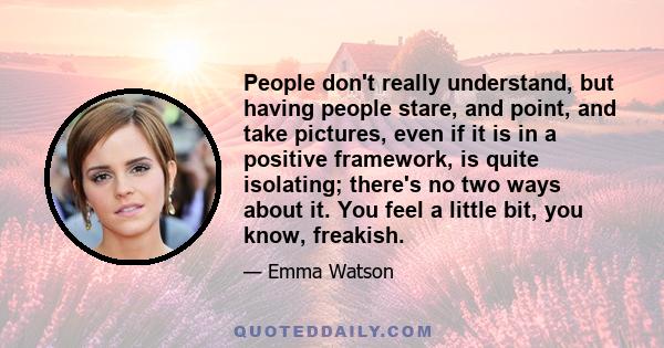 People don't really understand, but having people stare, and point, and take pictures, even if it is in a positive framework, is quite isolating; there's no two ways about it. You feel a little bit, you know, freakish.