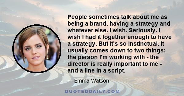 People sometimes talk about me as being a brand, having a strategy and whatever else. I wish. Seriously. I wish I had it together enough to have a strategy. But it's so instinctual. It usually comes down to two things: