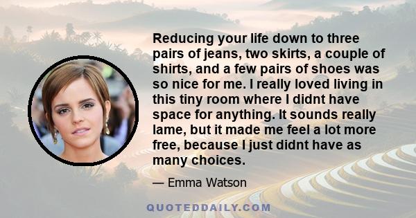 Reducing your life down to three pairs of jeans, two skirts, a couple of shirts, and a few pairs of shoes was so nice for me. I really loved living in this tiny room where I didnt have space for anything. It sounds