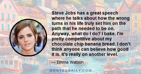 Steve Jobs has a great speech where he talks about how the wrong turns in his life truly set him on the path that he needed to be on. Anyway, what do I do? I bake. I'm pretty competitive about my chocolate chip banana