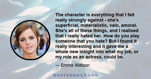 The character is everything that I felt really strongly against - she's superficial, materialistic, vain, amoral. She's all of these things, and I realised that I really hated her. How do you play someone that you hate? 