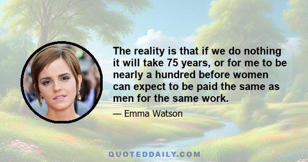 The reality is that if we do nothing it will take 75 years, or for me to be nearly a hundred before women can expect to be paid the same as men for the same work.