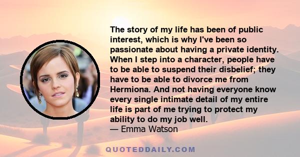 The story of my life has been of public interest, which is why I've been so passionate about having a private identity. When I step into a character, people have to be able to suspend their disbelief; they have to be