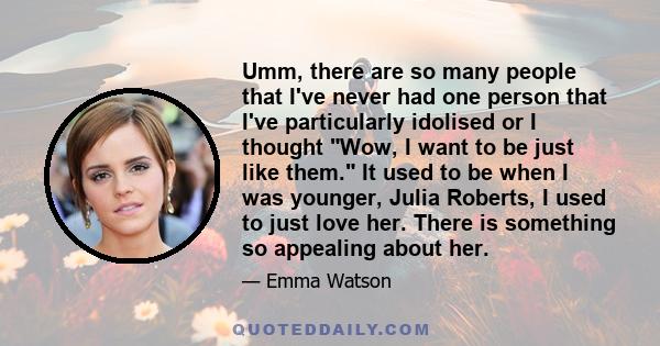 Umm, there are so many people that I've never had one person that I've particularly idolised or I thought Wow, I want to be just like them. It used to be when I was younger, Julia Roberts, I used to just love her. There 