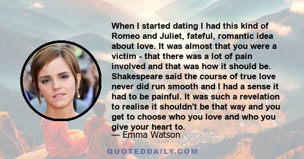 When I started dating I had this kind of Romeo and Juliet, fateful, romantic idea about love. It was almost that you were a victim - that there was a lot of pain involved and that was how it should be. Shakespeare said